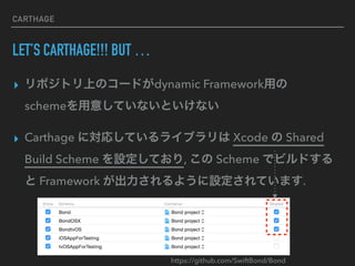 CARTHAGE
LET’S CARTHAGE!!! BUT …
▸ リポジトリ上のコードがdynamic Framework用の 
schemeを用意していないといけない
▸ Carthage に対応しているライブラリは Xcode の Shared
Build Scheme を設定しており, この Scheme でビルドする
と Framework が出力されるように設定されています.
https://github.com/SwiftBond/Bond
 