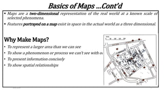  Maps are a two-dimensional representation of the real world at a known scale of
selected phenomena.
 Features portrayed on a map exist in space in the actual world as a three dimensional.
Why Make Maps?
• To represent a larger area than we can see
• To show a phenomenon or process we can’t see with our eyes
• To present information concisely
• To show spatial relationships
Basics of Maps …Cont’d
3/4/2024 5
 
