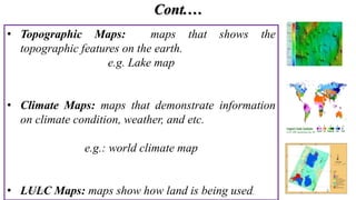 Cont.…
• Topographic Maps: maps that shows the
topographic features on the earth.
e.g. Lake map
• Climate Maps: maps that demonstrate information
on climate condition, weather, and etc.
e.g.: world climate map
• LULC Maps: maps show how land is being used.
3/4/2024 8
 
