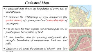Cadastral Map.
 A cadastral map shows the boundaries of every plot of
land (Parcel).
 It indicates the relationship of legal boundaries (the
spatial extents) of a given parcel and ownership right of
the property.
 It is the basis for legal aspects like ownership as well as
fiscal aspects like taxation of land.
 It also provides data for planning assignments (for
example, boundaries of constructions, land use, and
soil).
 Cadaster is all about the answers of where?‘ and how
3/4/2024 9
 