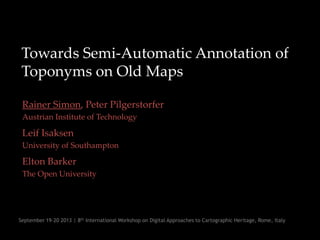 Towards Semi-Automatic Annotation of
Toponyms on Old Maps
Rainer Simon, Peter Pilgerstorfer
Austrian Institute of Technology
Leif Isaksen
University of Southampton
Elton Barker
The Open University
September 19-20 2013 | 8th International Workshop on Digital Approaches to Cartographic Heritage, Rome, Italy
 
