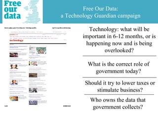 Free Our Data:
a Technology Guardian campaign

          Technology: what will be
        important in 6-12 months, or is
         happening now and is being
                overlooked?

          What is the correct role of
            government today?

         Should it try to lower taxes or
             stimulate business?
           Who owns the data that
           government collects?
 