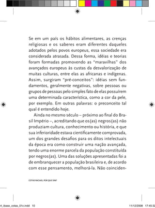 Se em um país os hábitos alimentares, as crenças
                      religiosas e os saberes eram diferentes daqueles
                      adotados pelos povos europeus, essa sociedade era
                      considerada atrasada. Dessa forma, idéias e teorias
                      foram formadas promovendo as “maravilhas” dos
                      avançados europeus às custas da desvalorização de
                      muitas culturas, entre elas as africanas e indígenas.
                      Assim, surgiram “pré-conceitos”: idéias sem fun-
                      damentos, geralmente negativas, sobre pessoas ou
                      grupos de pessoas pelo simples fato de elas possuírem
                      uma determinada característica, como a cor da pele,
                      por exemplo. Em outras palavras: o preconceito tal
                      qual é entendido hoje.
                          Ainda no mesmo século – próximo ao final do Bra-
                      sil Império –, acreditando que os(as) negros(as) não
                      produziam cultura, conhecimento ou história, e que
                      sua inferioridade estava cientificamente comprovada,
                      um dos grandes desafios para os ditos intelectuais
                      da época era como construir uma nação avançada,
                      tendo uma enorme parcela da população constituída
                      por negros(as). Uma das soluções apresentadas foi a
                      de embranquecer a população brasileira e, de acordo
                      com esse pensamento, melhorá-la. Não coinciden-

                      Cotas raciais, por que sim?




art_ibase_cotas_01c.indd 10                                                   11/12/2008 17:45:32
 