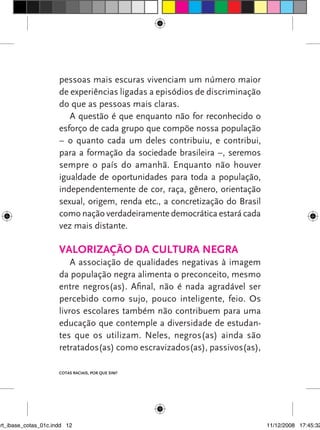 pessoas mais escuras vivenciam um número maior
                      de experiências ligadas a episódios de discriminação
                      do que as pessoas mais claras.
                         A questão é que enquanto não for reconhecido o
                      esforço de cada grupo que compõe nossa população
                      – o quanto cada um deles contribuiu, e contribui,
                      para a formação da sociedade brasileira –, seremos
                      sempre o país do amanhã. Enquanto não houver
                      igualdade de oportunidades para toda a população,
                      independentemente de cor, raça, gênero, orientação
                      sexual, origem, renda etc., a concretização do Brasil
                      como nação verdadeiramente democrática estará cada
                      vez mais distante.

                      Valorização da cultura negra
                          A associação de qualidades negativas à imagem
                      da população negra alimenta o preconceito, mesmo
                      entre negros(as). Afinal, não é nada agradável ser
                      percebido como sujo, pouco inteligente, feio. Os
                      livros escolares também não contribuem para uma
                      educação que contemple a diversidade de estudan-
                      tes que os utilizam. Neles, negros(as) ainda são
                      retratados(as) como escravizados(as), passivos(as),

                      Cotas raciais, por que sim?




art_ibase_cotas_01c.indd 12                                                   11/12/2008 17:45:32
 