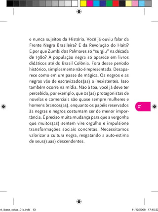 e nunca sujeitos da História. Você já ouviu falar da
                      Frente Negra Brasileira? E da Revolução do Haiti?
                      E por que Zumbi dos Palmares só “surgiu” na década
                      de 1980? A população negra só aparece em livros
                      didáticos até do Brasil Colônia. Fora desse período
                      histórico, simplesmente não é representada. Desapa-
                      rece como em um passe de mágica. Os negros e as
                      negras vão de escravizados(as) a inexistentes. Isso
                      também ocorre na mídia. Não à toa, você já deve ter
                      percebido, por exemplo, que 0s(as) protagonistas de
                      novelas e comerciais são quase sempre mulheres e
                      homens brancos(as), enquanto os papéis reservados




                                                                                13
                      às negras e negros costumam ser de menor impor-
                      tância. É preciso muita mudança para que a vergonha
                      que muitos(as) sentem vire orgulho e impulsione
                      transformações sociais concretas. Necessitamos
                      valorizar a cultura negra, resgatando a auto-estima
                      de seus(suas) descendentes.




art_ibase_cotas_01c.indd 13                                                  11/12/2008 17:45:32
 