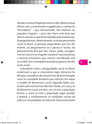 atitudes e menos freqüentemente na fala. Mesmo nesse
                      último caso, o preconceito é jogado para o campo da
                      “brincadeira” – que, teoricamente, não machuca ou
                      prejudica ninguém –, pois não é bem visto dizer que
                      somos racistas ou que temos atitudes preconceituosas.
                      Se perguntarmos, aleatoriamente, se existe preconceito
                      racial no Brasil, as pessoas responderão que sim. No
                      entanto, ao perguntarmos se a pessoa é racista, ela
                      provavelmente dirá que não. Como, então, consegui-
                      mos ter racismo se ninguém o pratica? Isso caracteriza
                      o racismo à brasileira, que, mesmo considerado sutil
                      ou cordial, tem conseqüências práticas graves e de alto




                                                                                   15
                      custo social.
                          Indicadores sobre a desigualdade social no Brasil
                      evidenciam o que o movimento negro denuncia há
                      décadas: a existência de mecanismos de discriminação
                      racial na sociedade brasileira que colocam em xeque
                      o modelo de democracia racial. Segundo dados ana-
                      lisados pelo economista Marcelo Paixão, em 2005, se
                      dividíssemos o país em dois, um só com a população
                      branca, e outro só com a população negra (pardos
                      e pretos), e analisássemos as condições sociais de
                      cada um consolidadas no Índice de Desenvolvimento




art_ibase_cotas_01c.indd 15                                                     11/12/2008 17:45:32
 