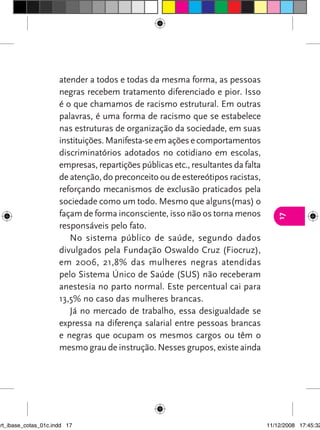atender a todos e todas da mesma forma, as pessoas
                      negras recebem tratamento diferenciado e pior. Isso
                      é o que chamamos de racismo estrutural. Em outras
                      palavras, é uma forma de racismo que se estabelece
                      nas estruturas de organização da sociedade, em suas
                      instituições. Manifesta-se em ações e comportamentos
                      discriminatórios adotados no cotidiano em escolas,
                      empresas, repartições públicas etc., resultantes da falta
                      de atenção, do preconceito ou de estereótipos racistas,
                      reforçando mecanismos de exclusão praticados pela
                      sociedade como um todo. Mesmo que alguns(mas) o
                      façam de forma inconsciente, isso não os torna menos




                                                                                     17
                      responsáveis pelo fato.
                         No sistema público de saúde, segundo dados
                      divulgados pela Fundação Oswaldo Cruz (Fiocruz),
                      em 2006, 21,8% das mulheres negras atendidas
                      pelo Sistema Único de Saúde (SUS) não receberam
                      anestesia no parto normal. Este percentual cai para
                      13,5% no caso das mulheres brancas.
                         Já no mercado de trabalho, essa desigualdade se
                      expressa na diferença salarial entre pessoas brancas
                      e negras que ocupam os mesmos cargos ou têm o
                      mesmo grau de instrução. Nesses grupos, existe ainda




art_ibase_cotas_01c.indd 17                                                       11/12/2008 17:45:32
 