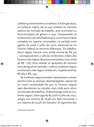 a diferença entre homens e mulheres. Em função disso,
                      as mulheres negras são as que recebem os menores
                      salários do mercado de trabalho, pois acumulam as
                      discriminações de gênero e raça. Comparando os
                      rendimentos de trabalhadores(as) com ensino médio
                      completo ou superior incompleto, no período entre
                      agosto de 2006 e julho de 2007, observam-se no
                      Distrito Federal as menores diferenças. As trabalha-
                      doras negras tiveram uma renda mensal de R$ 917
                      – correspondentes a 52% do rendimento médio dos
                      homens não-negros (brancos e amarelos), com renda
                      de R$ 1.763. Essa relação se apresenta de maneira
                      mais desigual em Salvador, onde as mulheres negras
                      e os homens não-negros receberam, respectivamente,
                      R$ 589 e R$ 1.341.
                         As mulheres negras também representam a maior
                      parcela entre as pessoas desempregadas, apesar de
                      ter maior escolaridade do que os homens negros
                      (que abandonam os estudos mais cedo para entrar
                      no mercado de trabalho). O desemprego entre as mu-
                      lheres negras, entre agosto de 2006 e julho de 2007,
                      atingiu um mínimo de 18,4% em Belo Horizonte e
                      um máximo de 26,3% em Salvador. O segmento dos

                      Cotas raciais, por que sim?




art_ibase_cotas_01c.indd 18                                                   11/12/2008 17:45:32
 