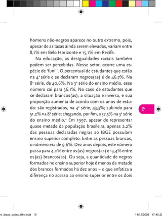 homens não-negros aparece no outro extremo, pois,
                      apesar de as taxas ainda serem elevadas, variam entre
                      8,1% em Belo Horizonte e 15,1% em Recife.
                         Na educação, as desigualdades raciais também
                      podem ser percebidas. Nesse setor, ocorre uma es-
                      pécie de ‘funil’. O percentual de estudantes que estão
                      na 4a série e se declaram negros(as) é de 46,7%. Na
                      8a série, de 40,6%. Na 3a série do ensino médio, esse
                      número cai para 36,1%. No caso de estudantes que
                      se declaram brancos(as), a situação é inversa, e sua
                      proporção aumenta de acordo com os anos de estu-
                      do: são registrados, na 4a série, 43,3%; subindo para




                                                                                     19
                      51,2% na 8a série; chegando, por fim, a 57,5% na 3a série
                      do ensino médio.4 Em 1997, apesar de representar
                      quase metade da população brasileira, apenas 2,2%
                      das pessoas declaradas negras ao IBGE possuíam
                      ensino superior completo. Entre as pessoas brancas,
                      o número era de 9,6%. Dez anos depois, este número
                      passa para 4,0% entre os(as) negros(as) e 13,4% entre
                      os(as) brancos(as). Ou seja, a quantidade de negros
                      formados no ensino superior hoje é menos da metade
                      dos brancos formados há dez anos – o que enfatiza a
                      diferença no acesso ao ensino superior entre os dois




art_ibase_cotas_01c.indd 19                                                       11/12/2008 17:45:32
 