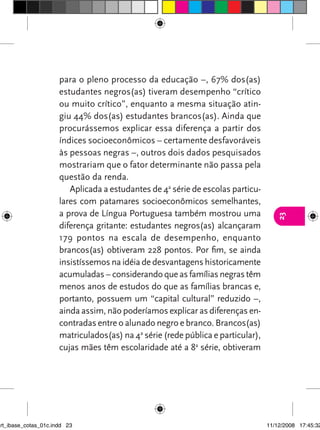 para o pleno processo da educação –, 67% dos(as)
                      estudantes negros(as) tiveram desempenho “crítico
                      ou muito crítico”, enquanto a mesma situação atin-
                      giu 44% dos(as) estudantes brancos(as). Ainda que
                      procurássemos explicar essa diferença a partir dos
                      índices socioeconômicos – certamente desfavoráveis
                      às pessoas negras –, outros dois dados pesquisados
                      mostrariam que o fator determinante não passa pela
                      questão da renda.
                         Aplicada a estudantes de 4a série de escolas particu-
                      lares com patamares socioeconômicos semelhantes,
                      a prova de Língua Portuguesa também mostrou uma




                                                                                     23
                      diferença gritante: estudantes negros(as) alcançaram
                      179 pontos na escala de desempenho, enquanto
                      brancos(as) obtiveram 228 pontos. Por fim, se ainda
                      insistíssemos na idéia de desvantagens historicamente
                      acumuladas – considerando que as famílias negras têm
                      menos anos de estudos do que as famílias brancas e,
                      portanto, possuem um “capital cultural” reduzido –,
                      ainda assim, não poderíamos explicar as diferenças en-
                      contradas entre o alunado negro e branco. Brancos(as)
                      matriculados(as) na 4a série (rede pública e particular),
                      cujas mães têm escolaridade até a 8a série, obtiveram




art_ibase_cotas_01c.indd 23                                                       11/12/2008 17:45:32
 