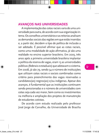 Avanços nas universidades
                         A implementação das cotas raciais varia de uma uni-
                      versidade para outra, de acordo com sua organização in-
                      terna. Os conselhos universitários e as reitorias analisam
                      as demandas sociais das regiões em que estão inseridas
                      e, a partir daí, decidem o tipo de política de inclusão a
                      ser adotado. É possível afirmar que as cotas raciais,
                      como uma modalidade de ação afirmativa, já são uma
                      realidade no ensino superior brasileiro. Em 2005, três
                      anos após a primeira universidade brasileira implantar
                      a política da reserva de vagas, eram 15 as universidades
                      públicas (federais e estaduais) que adotavam o sistema.




                                                                                      27
                      Em 2008, já são 79, sendo 54 o número de instituições
                      que utilizam cotas raciais e sociais combinadas como
                      critério para preenchimento das vagas reservadas a
                      candidatos(as) negros(as) e/ou indígenas. Apesar dos
                      avanços, é fundamental que as instituições continuem
                      sendo pressionadas e o número de universidades com
                      cotas seja cada vez maior, bem como os investimentos
                      na melhoria e ampliação dos projetos de manutenção
                      de estudantes cotistas.
                         De acordo com estudo realizado pelo professor
                      José Jorge de Carvalho, da Universidade de Brasília




art_ibase_cotas_01c.indd 27                                                        11/12/2008 17:45:32
 