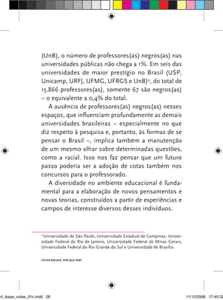 (UnB), o número de professores(as) negros(as) nas
                      universidades públicas não chega a 1%. Em seis das
                      universidades de maior prestígio no Brasil (USP,
                      Unicamp, URFJ, UFMG, UFRGS e UnB)4, do total de
                      15.866 professores(as), somente 67 são negros(as)
                      – o equivalente a 0,4% do total.
                         A ausência de professores(as) negros(as) nesses
                      espaços, que influenciam profundamente as demais
                      universidades brasileiras – especialmente no que
                      diz respeito à pesquisa e, portanto, às formas de se
                      pensar o Brasil –, implica também a manutenção
                      de um mesmo olhar sobre determinadas questões,
                      como a racial. Isso nos faz pensar que um futuro
                      passo poderia ser a adoção de cotas também nos
                      concursos para o professorado.
                         A diversidade no ambiente educacional é funda-
                      mental para a elaboração de novos pensamentos e
                      novas teorias, construídos a partir de experiências e
                      campos de interesse diversos desses indivíduos.


                      4
                       Universidade de São Paulo, Universidade Estadual de Campinas, Univer-
                      sidade Federal do Rio de Janeiro, Universidade Federal de Minas Gerais,
                      Universidade Federal do Rio Grande do Sul e Universidade de Brasília.

                      Cotas raciais, por que sim?




art_ibase_cotas_01c.indd 28                                                                     11/12/2008 17:45:32
 