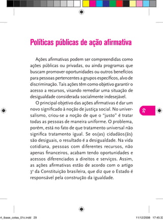 Políticas públicas de ação afirmativa
                         Ações afirmativas podem ser compreendidas como
                      ações públicas ou privadas, ou ainda programas que
                      buscam promover oportunidades ou outros benefícios
                      para pessoas pertencentes a grupos específicos, alvo de
                      discriminação. Tais ações têm como objetivo garantir o
                      acesso a recursos, visando remediar uma situação de
                      desigualdade considerada socialmente indesejável.
                         O principal objetivo das ações afirmativas é dar um
                      novo significado à noção de justiça social. No univer-




                                                                                   29
                      salismo, criou-se a noção de que o “justo” é tratar
                      todas as pessoas de maneira uniforme. O problema,
                      porém, está no fato de que tratamento universal não
                      significa tratamento igual. Se os(as) cidadãos(ãs)
                      são desiguais, o resultado é a desigualdade. Na vida
                      cotidiana, pessoas com diferentes recursos, não
                      apenas financeiros, acabam tendo oportunidades e
                      acessos diferenciados a direitos e serviços. Assim,
                      as ações afirmativas estão de acordo com o artigo
                      3a da Constituição brasileira, que diz que o Estado é
                      responsável pela construção da igualdade.




art_ibase_cotas_01c.indd 29                                                     11/12/2008 17:45:33
 