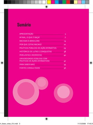 Sumário
                         Apresentação	                             5
                         afinal, o que é raça?	                    8
                         Racismo à brasileira	                    14
                         Por que cotas raciais?	                  22
                         políticas públicas de ação afirmativa	   29
                         Histórico de lutas e conquistas	         38
                         Perguntas e respostas	                   42
                         universidades públicas com
                         políticas de ações afirmativas	          47




                                                                          3
                         Para saber mais	                         54
                         fontes consultadas	                      56




art_ibase_cotas_01c.indd 3                                             11/12/2008 17:45:31
 