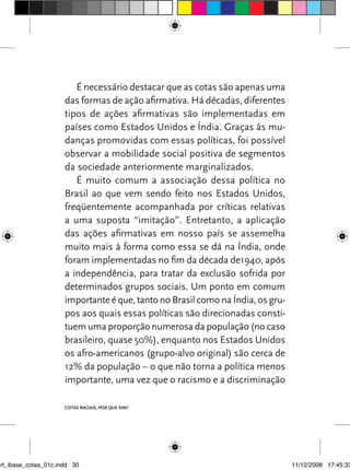 É necessário destacar que as cotas são apenas uma
                      das formas de ação afirmativa. Há décadas, diferentes
                      tipos de ações afirmativas são implementadas em
                      países como Estados Unidos e Índia. Graças às mu-
                      danças promovidas com essas políticas, foi possível
                      observar a mobilidade social positiva de segmentos
                      da sociedade anteriormente marginalizados.
                         É muito comum a associação dessa política no
                      Brasil ao que vem sendo feito nos Estados Unidos,
                      freqüentemente acompanhada por críticas relativas
                      a uma suposta “imitação”. Entretanto, a aplicação
                      das ações afirmativas em nosso país se assemelha
                      muito mais à forma como essa se dá na Índia, onde
                      foram implementadas no fim da década de1940, após
                      a independência, para tratar da exclusão sofrida por
                      determinados grupos sociais. Um ponto em comum
                      importante é que, tanto no Brasil como na Índia, os gru-
                      pos aos quais essas políticas são direcionadas consti-
                      tuem uma proporção numerosa da população (no caso
                      brasileiro, quase 50%), enquanto nos Estados Unidos
                      os afro-americanos (grupo-alvo original) são cerca de
                      12% da população – o que não torna a política menos
                      importante, uma vez que o racismo e a discriminação

                      Cotas raciais, por que sim?




art_ibase_cotas_01c.indd 30                                                      11/12/2008 17:45:33
 