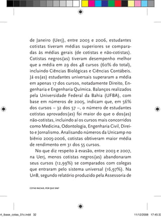 de Janeiro (Uerj), entre 2003 e 2006, estudantes
                      cotistas tiveram médias superiores se compara-
                      das às médias gerais (de cotistas e não-cotistas).
                      Cotistas negros(as) tiveram desempenho melhor
                      que a média em 29 dos 48 cursos (60% do total),
                      incluindo Ciências Biológicas e Ciências Contábeis.
                      Já os(as) estudantes universais superaram a média
                      em apenas 17 dos cursos, notadamente Direito, En-
                      genharia e Engenharia Química. Balanços realizados
                      pela Universidade Federal da Bahia (UFBA), com
                      base em números de 2005, indicam que, em 56%
                      dos cursos – 32 dos 57 –, o número de estudantes
                      cotistas aprovados(as) foi maior do que o dos(as)
                      não-cotistas, incluindo aí os cursos mais concorridos
                      como Medicina, Odontologia, Engenharia Civil, Direi-
                      to e Jornalismo. Analisando números da Unicamp no
                      biênio 2005-2006, cotistas obtiveram maior média
                      de rendimento em 31 dos 55 cursos.
                         No que diz respeito à evasão, entre 2003 e 2007,
                      na Uerj, menos cotistas negros(as) abandonaram
                      seus cursos (12,99%) se comparados com colegas
                      que entraram pelo sistema universal (16,97%). Na
                      UnB, segundo relatório produzido pela Assessoria de

                      Cotas raciais, por que sim?




art_ibase_cotas_01c.indd 32                                                   11/12/2008 17:45:33
 
