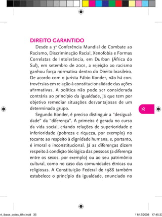 Direito garantido
                         Desde a 3a Conferência Mundial de Combate ao
                      Racismo, Discriminação Racial, Xenofobia e Formas
                      Correlatas de Intolerância, em Durban (África do
                      Sul), em setembro de 2001, a rejeição ao racismo
                      ganhou força normativa dentro do Direito brasileiro.
                      De acordo com o jurista Fábio Konder, não há con-
                      trovérsias em relação à constitucionalidade das ações
                      afirmativas. A política não pode ser considerada
                      contrária ao princípio da igualdade, já que tem por
                      objetivo remediar situações desvantajosas de um
                      determinado grupo.




                                                                                  35
                         Segundo Konder, é preciso distinguir a “desigual-
                      dade” da “diferença”. A primeira é gerada no curso
                      da vida social, criando relações de superioridade e
                      inferioridade (pobreza e riqueza, por exemplo) no
                      tocante ao respeito à dignidade humana, e, portanto,
                      é imoral e inconstitucional. Já as diferenças dizem
                      respeito à condição biológica das pessoas (a diferença
                      entre os sexos, por exemplo) ou ao seu patrimônio
                      cultural, como no caso das comunidades étnicas ou
                      religiosas. A Constituição Federal de 1988 também
                      estabelece o princípio da igualdade, enunciado no




art_ibase_cotas_01c.indd 35                                                    11/12/2008 17:45:33
 