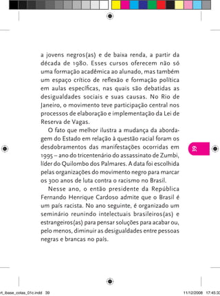a jovens negros(as) e de baixa renda, a partir da
                      década de 1980. Esses cursos oferecem não só
                      uma formação acadêmica ao alunado, mas também
                      um espaço crítico de reflexão e formação política
                      em aulas específicas, nas quais são debatidas as
                      desigualdades sociais e suas causas. No Rio de
                      Janeiro, o movimento teve participação central nos
                      processos de elaboração e implementação da Lei de
                      Reserva de Vagas.
                         O fato que melhor ilustra a mudança da aborda-
                      gem do Estado em relação à questão racial foram os
                      desdobramentos das manifestações ocorridas em




                                                                                 39
                      1995 – ano do tricentenário do assassinato de Zumbi,
                      líder do Quilombo dos Palmares. A data foi escolhida
                      pelas organizações do movimento negro para marcar
                      os 300 anos de luta contra o racismo no Brasil.
                         Nesse ano, o então presidente da República
                      Fernando Henrique Cardoso admite que o Brasil é
                      um país racista. No ano seguinte, é organizado um
                      seminário reunindo intelectuais brasileiros(as) e
                      estrangeiros(as) para pensar soluções para acabar ou,
                      pelo menos, diminuir as desigualdades entre pessoas
                      negras e brancas no país.




art_ibase_cotas_01c.indd 39                                                   11/12/2008 17:45:33
 