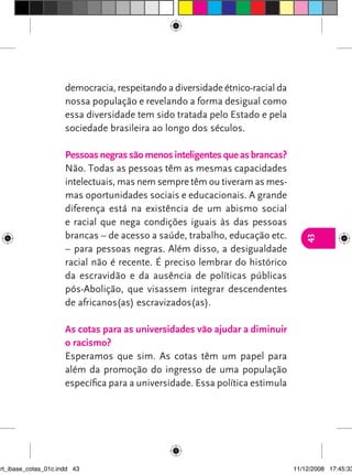 democracia, respeitando a diversidade étnico-racial da
                      nossa população e revelando a forma desigual como
                      essa diversidade tem sido tratada pelo Estado e pela
                      sociedade brasileira ao longo dos séculos.

                      Pessoas negras são menos inteligentes que as brancas?
                      Não. Todas as pessoas têm as mesmas capacidades
                      intelectuais, mas nem sempre têm ou tiveram as mes-
                      mas oportunidades sociais e educacionais. A grande
                      diferença está na existência de um abismo social
                      e racial que nega condições iguais às das pessoas
                      brancas – de acesso a saúde, trabalho, educação etc.




                                                                                  43
                      – para pessoas negras. Além disso, a desigualdade
                      racial não é recente. É preciso lembrar do histórico
                      da escravidão e da ausência de políticas públicas
                      pós-Abolição, que visassem integrar descendentes
                      de africanos(as) escravizados(as).

                      As cotas para as universidades vão ajudar a diminuir
                      o racismo?
                      Esperamos que sim. As cotas têm um papel para
                      além da promoção do ingresso de uma população
                      específica para a universidade. Essa política estimula




art_ibase_cotas_01c.indd 43                                                    11/12/2008 17:45:33
 