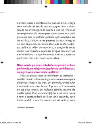 o debate sobre a questão racial que, no Brasil, chega
                      com mais de um século de atraso, questiona a diver-
                      sidade em instituições de ensino e nos faz refletir as
                      conseqüências do nosso passado escravo, marcado
                      pela ausência de políticas públicas pós-Abolição. As
                      atuais disparidades entre pessoas brancas e negras
                      no país são também conseqüência da ausência des-
                      sas políticas. Além de tudo isso, a adoção de cotas
                      raciais nos convida a repensar antigos preconceitos
                      e estereótipos – o que incomoda e torna a questão
                      polêmica, mas não menos necessária.

                      Não é injusto que os(as) estudantes negros(as) tenham
                      preferência, em relação aos(às) demais candidatos(as),
                      no ingresso às universidades públicas?
                         Todas as pessoas que se candidatam ao vestibular –
                      cotistas ou não – devem atingir uma nota mínima para
                      obter classificação. Na Uerj, por exemplo, o vestibular
                      é realizado em duas fases. A primeira é composta
                      de até duas provas de múltipla escolha (exame de
                      qualificação). O(a) candidato(a) faz a primeira prova
                      e tem a oportunidade de fazer uma segunda, caso
                      tenha perdido a anterior ou esteja insatisfeito(a) com

                      Cotas raciais, por que sim?




art_ibase_cotas_01c.indd 44                                                     11/12/2008 17:45:33
 
