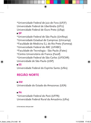 *Universidade Federal de Juiz de Fora (UFJF)
                      Universidade Federal de Uberlândia (UFU)
                      Universidade Federal de Ouro Preto (Ufop)
                       SP
                      *Universidade Federal de São Paulo (Unifesp)
                      *Universidade Estadual de Campinas (Unicamp)
                      *Faculdade de Medicina S.J. do Rio Preto (Famerp)
                      *Universidade Federal do ABC (UFABC)
                      *Faculdade de Tecnologia - São Paulo (Fatec)
                      *Centro Universitário de Franca (Facef)
                      *Universidade Federal de São Carlos (UFSCAR)
                      Universidade de São Paulo (USP)
                       ES
                      Universidade Federal do Espírito Santo (Ufes)

                      Região Norte

                       AM
                      Universidade do Estado do Amazonas (UEA)

                       PA
                      *Universidade Federal do Pará (UFPA)
                      Universidade Federal Rural da Amazônia (Ufra)

                      Cotas raciais, por que sim?




art_ibase_cotas_01c.indd 48                                               11/12/2008 17:45:33
 