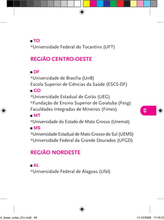 TO
                      *Universidade Federal do Tocantins (UFT)

                      Região Centro-Oeste

                       DF
                      *Universidade de Brasília (UnB)
                      Escola Superior de Ciências da Saúde (ESCS-DF)
                       GO
                      *Universidade Estadual de Goiás (UEG)
                      *Fundação de Ensino Superior de Goiatuba (Fesg)
                      Faculdades Integradas de Mineiros (Fimes)




                                                                               49
                       MT
                      *Universidade do Estado de Mato Grosso (Unemat)
                       MS
                      *Universidade Estadual de Mato Grosso do Sul (UEMS)
                      *Universidade Federal da Grande Dourados (UFGD)

                      Região Nordeste

                       AL
                      *Universidade Federal de Alagoas (Ufal)




art_ibase_cotas_01c.indd 49                                                 11/12/2008 17:45:33
 