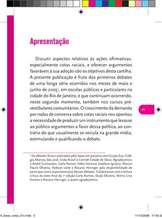 Apresentação
                         Discutir aspectos relativos às ações afirmativas,
                      especialmente cotas raciais, e oferecer argumentos
                      favoráveis à sua adoção são os objetivos desta cartilha.
                      A presente publicação é fruto dos primeiros debates
                      de uma longa série ocorridos nos meses de maio e
                      junho de 20051, em escolas públicas e particulares na
                      cidade do Rio de Janeiro, e que continuam ocorrendo,
                      neste segundo momento, também nos cursos pré-
                      vestibulares comunitários. O crescimento da demanda




                                                                                                      5
                      por rodas de conversa sobre cotas raciais nos apontou
                      a necessidade de produzir um instrumento que levasse
                      ao público argumentos a favor dessa política, ao con-
                      trário do que usualmente se veicula na grande mídia,
                      estimulando e qualificando o debate.


                      1
                       Os debates foram realizadas pelo Ibase em parceria com Grupo Eco, Colé-
                      gio Marista São José, Enda Brasil e Comitê Cidade de Deus. Agradecemos
                      a André Guimarães, Carla Ramos, Hélio Ventura, Jocelene Ignácio, Marcio
                      Flavio Oliveira, Robson Leite e Rosana Heringer pela disponibilidade de
                      participar como expositores(as) desses debates. Colaboraram com a leitura
                      crítica do texto final da 1a edição Carla Ramos, Duda Oliveira, Nilma Lino
                      Gomes e Rosana Heringer, a quem agradecemos.




art_ibase_cotas_01c.indd 5                                                                         11/12/2008 17:45:32
 