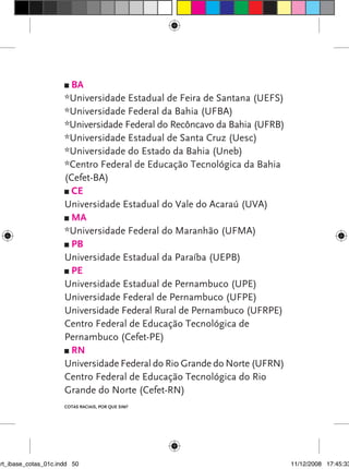 BA
                      *Universidade Estadual de Feira de Santana (UEFS)
                      *Universidade Federal da Bahia (UFBA)
                      *Universidade Federal do Recôncavo da Bahia (UFRB)
                      *Universidade Estadual de Santa Cruz (Uesc)
                      *Universidade do Estado da Bahia (Uneb)
                      *Centro Federal de Educação Tecnológica da Bahia
                      (Cefet-BA)
                        CE
                      Universidade Estadual do Vale do Acaraú (UVA)
                        MA
                      *Universidade Federal do Maranhão (UFMA)
                        PB
                      Universidade Estadual da Paraíba (UEPB)
                        PE
                      Universidade Estadual de Pernambuco (UPE)
                      Universidade Federal de Pernambuco (UFPE)
                      Universidade Federal Rural de Pernambuco (UFRPE)
                      Centro Federal de Educação Tecnológica de
                      Pernambuco (Cefet-PE)
                        RN
                      Universidade Federal do Rio Grande do Norte (UFRN)
                      Centro Federal de Educação Tecnológica do Rio
                      Grande do Norte (Cefet-RN)
                      Cotas raciais, por que sim?




art_ibase_cotas_01c.indd 50                                                11/12/2008 17:45:33
 