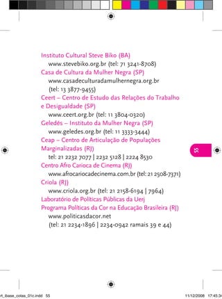 Instituto Cultural Steve Biko (BA)
                         www.stevebiko.org.br (tel: 71 3241-8708)
                      Casa de Cultura da Mulher Negra (SP)
                         www.casadeculturadamulhernegra.org.br
                         (tel: 13 3877-9455)
                      Ceert – Centro de Estudo das Relações do Trabalho
                      e Desigualdade (SP)
                         www.ceert.org.br (tel: 11 3804-0320)
                      Geledés – Instituto da Mulher Negra (SP)
                         www.geledes.org.br (tel: 11 3333-3444)
                      Ceap – Centro de Articulação de Populações
                      Marginalizadas (RJ)




                                                                                 55
                         tel: 21 2232 7077 | 2232 5128 | 2224 8530
                      Centro Afro Carioca de Cinema (RJ)
                         www.afrocariocadecinema.com.br (tel: 21 2508-7371)
                      Criola (RJ)
                         www.criola.org.br (tel: 21 2158-6194 | 7964)
                      Laboratório de Políticas Públicas da Uerj
                      Programa Políticas da Cor na Educação Brasileira (RJ)
                         www.politicasdacor.net
                         (tel: 21 2234-1896 | 2234-0942 ramais 39 e 44)




art_ibase_cotas_01c.indd 55                                                   11/12/2008 17:45:34
 