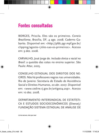 Fontes consultadas
                      BORGES, Priscila. Eles são os primeiros. Correio
                      Braziliense, Brasília, DF, 4 ago. 2008. Caderno Ga-
                      barito. Disponível em: <http://pfdc.pgr.mpf.gov.br/
                      clipping/agosto-1/eles-sao-os-primeiros>. Acesso
                      em: 9 dez. 2008.

                      CARVALHO, José Jorge de. Inclusão étnica e racial no
                      Brasil: a questão das cotas no ensino superior. São
                      Paulo: Attar, 2005.

                      CONSELHO ESTADUAL DOS DIREITOS DOS NE-
                      GROS. Não há professores negros nas universidades.
                      Rio de Janeiro: Secretaria de Estado de Assistência
                      Social e Direitos Humanos, 20 abr. 2007. Disponível
                      em: <www.cedine.rj.gov.br/artigo04.asp>. Acesso
                      em: 10 dez. 2008.

                      DEPARTAMENTO INTERSINDICAL DE ESTATÍSTI-
                      CA E ESTUDOS SOCIOECONÔMICOS (Dieese)/
                      FUNDAÇÃO SISTEMA ESTADUAL DE ANÁLISE DE

                      Cotas raciais, por que sim?




art_ibase_cotas_01c.indd 56                                                  11/12/2008 17:45:34
 