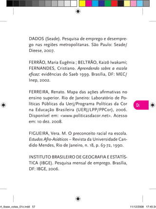 DADOS (Seade). Pesquisa de emprego e desempre-
                      go nas regiões metropolitanas. São Paulo: Seade/
                      Dieese, 2007.

                      FERRÃO, Maria Eugênia ; BELTRÃO, Kaizô Iwakami;
                      FERNANDES, Cristiano. Aprendendo sobre a escola
                      eficaz: evidências do Saeb 1999. Brasília, DF: MEC/
                      Inep, 2002.

                      FERREIRA, Renato. Mapa das ações afirmativas no
                      ensino superior. Rio de Janeiro: Laboratório de Po-
                      líticas Públicas da Uerj/Programa Políticas da Cor




                                                                                 57
                      na Educação Brasileira (UERJ/LPP/PPCor), 2006.
                      Disponível em: <www.politicasdacor.net>. Acesso
                      em: 10 dez. 2008.

                      FIGUEIRA, Vera. M. O preconceito racial na escola.
                      Estudos Afro-Asiáticos – Revista da Universidade Can-
                      dido Mendes, Rio de Janeiro, n. 18, p. 63-72, 1990.

                      INSTITUTO BRASILEIRO DE GEOGRAFIA E ESTATÍS-
                      TICA (IBGE). Pesquisa mensal de emprego. Brasília,
                      DF: IBGE, 2006.




art_ibase_cotas_01c.indd 57                                                   11/12/2008 17:45:34
 
