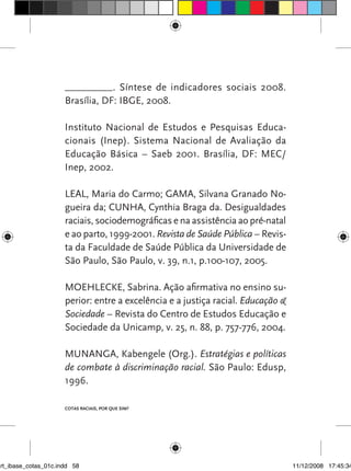 _________. Síntese de indicadores sociais 2008.
                      Brasília, DF: IBGE, 2008.

                      Instituto Nacional de Estudos e Pesquisas Educa-
                      cionais (Inep). Sistema Nacional de Avaliação da
                      Educação Básica – Saeb 2001. Brasília, DF: MEC/
                      Inep, 2002.

                      LEAL, Maria do Carmo; GAMA, Silvana Granado No-
                      gueira da; CUNHA, Cynthia Braga da. Desigualdades
                      raciais, sociodemográficas e na assistência ao pré-natal
                      e ao parto, 1999-2001. Revista de Saúde Pública – Revis-
                      ta da Faculdade de Saúde Pública da Universidade de
                      São Paulo, São Paulo, v. 39, n.1, p.100-107, 2005.

                      MOEHLECKE, Sabrina. Ação afirmativa no ensino su-
                      perior: entre a excelência e a justiça racial. Educação &
                      Sociedade – Revista do Centro de Estudos Educação e
                      Sociedade da Unicamp, v. 25, n. 88, p. 757-776, 2004.

                      MUNANGA, Kabengele (Org.). Estratégias e políticas
                      de combate à discriminação racial. São Paulo: Edusp,
                      1996.

                      Cotas raciais, por que sim?




art_ibase_cotas_01c.indd 58                                                       11/12/2008 17:45:34
 