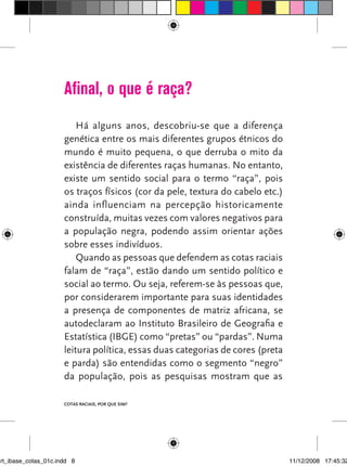 Afinal, o que é raça?
                          Há alguns anos, descobriu-se que a diferença
                      genética entre os mais diferentes grupos étnicos do
                      mundo é muito pequena, o que derruba o mito da
                      existência de diferentes raças humanas. No entanto,
                      existe um sentido social para o termo “raça”, pois
                      os traços físicos (cor da pele, textura do cabelo etc.)
                      ainda influenciam na percepção historicamente
                      construída, muitas vezes com valores negativos para
                      a população negra, podendo assim orientar ações
                      sobre esses indivíduos.
                          Quando as pessoas que defendem as cotas raciais
                      falam de “raça”, estão dando um sentido político e
                      social ao termo. Ou seja, referem-se às pessoas que,
                      por considerarem importante para suas identidades
                      a presença de componentes de matriz africana, se
                      autodeclaram ao Instituto Brasileiro de Geografia e
                      Estatística (IBGE) como “pretas” ou “pardas”. Numa
                      leitura política, essas duas categorias de cores (preta
                      e parda) são entendidas como o segmento “negro”
                      da população, pois as pesquisas mostram que as

                      Cotas raciais, por que sim?




art_ibase_cotas_01c.indd 8                                                      11/12/2008 17:45:32
 