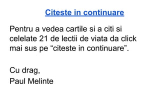 Citeste in continuare
Pentru a vedea cartile si a citi si
celelate 21 de lectii de viata da click
mai sus pe “citeste in continuare”.
Cu drag,
Paul Melinte

 