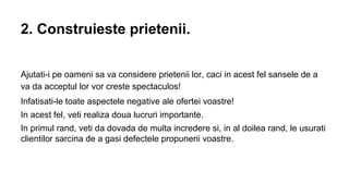 2. Construieste prietenii.
Ajutati-i pe oameni sa va considere prietenii lor, caci in acest fel sansele de a
va da acceptul lor vor creste spectaculos!
Infatisati-le toate aspectele negative ale ofertei voastre!
In acest fel, veti realiza doua lucruri importante.
In primul rand, veti da dovada de multa incredere si, in al doilea rand, le usurati
clientilor sarcina de a gasi defectele propunerii voastre.

 