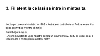 3. Fii atent la ce lasi sa intre in mintea ta.

Lectia pe care am invatat-o in 1965 a fost aceea ca trebuie sa fiu foarte atent la
ceea ce invit sa-mi intre in minte.
Tatal bogat a spus:
- Avem incuietori la usile noastre pentru un anumit motiv. Si tu ar trebui sa ai o
incuietoare a mintii pentru acelasi motiv.

 