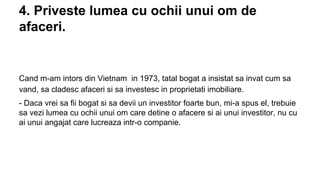 4. Priveste lumea cu ochii unui om de
afaceri.

Cand m-am intors din Vietnam in 1973, tatal bogat a insistat sa invat cum sa
vand, sa cladesc afaceri si sa investesc in proprietati imobiliare.
- Daca vrei sa fii bogat si sa devii un investitor foarte bun, mi-a spus el, trebuie
sa vezi lumea cu ochii unui om care detine o afacere si ai unui investitor, nu cu
ai unui angajat care lucreaza intr-o companie.

 
