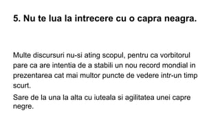 5. Nu te lua la intrecere cu o capra neagra.

Multe discursuri nu-si ating scopul, pentru ca vorbitorul
pare ca are intentia de a stabili un nou record mondial in
prezentarea cat mai multor puncte de vedere intr-un timp
scurt.
Sare de la una la alta cu iuteala si agilitatea unei capre
negre.

 
