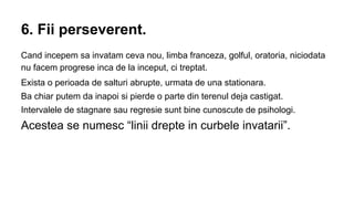 6. Fii perseverent.
Cand incepem sa invatam ceva nou, limba franceza, golful, oratoria, niciodata
nu facem progrese inca de la inceput, ci treptat.
Exista o perioada de salturi abrupte, urmata de una stationara.
Ba chiar putem da inapoi si pierde o parte din terenul deja castigat.
Intervalele de stagnare sau regresie sunt bine cunoscute de psihologi.

Acestea se numesc “linii drepte in curbele invatarii”.

 