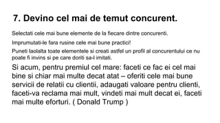 7. Devino cel mai de temut concurent.
Selectati cele mai bune elemente de la fiecare dintre concurenti.
Imprumutati-le fara rusine cele mai bune practici!
Puneti laolalta toate elementele si creati astfel un profil al concurentului ce nu
poate fi invins si pe care doriti sa-l imitati.

Si acum, pentru premiul cel mare: faceti ce fac ei cel mai
bine si chiar mai multe decat atat – oferiti cele mai bune
servicii de relatii cu clientii, adaugati valoare pentru clienti,
faceti-va reclama mai mult, vindeti mai mult decat ei, faceti
mai multe eforturi. ( Donald Trump )

 