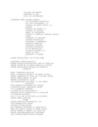 -IESIREA DIN MOARTE
-DRAGOSTE SI URA
-FIUL LUI NOSTRADAMUS
-
ALEXANDRE DUMAS-LALEAUA NEAGRA
-LA PICIOARELE ESAFODULUI
-CEI TREI MUSCHETARI 1-2
-CONTELE DE MONTE CRISTO 1-3
-GEORGE
-CONTESA DE CHARNY 1-2
-COLANUL DE CATIFEA
-VENUS IN INTIMITATE
-OTRAVA SI PUMNALUL FAMILIEI BORGIA
-CEZAR
-CAVALERUL DE MAULEON
-SIGNORA SAN-FELICE
-CAVALERUL D'HARMENTAL
-RAZBOIUL FEMEILOR
-CAVALERUL REGINEI
-DOCTORUL MISTERIOS
-FIICA MARCHIZULUI
-COLIERUL REGINEI 1-2
-MASCA DE FIER
-DRAGOSTE SI ONOARE
-
PIERRE BOULLE-PODUL DE PE RAUL KWAI
-
CONSTANTIN STREIA-HAIDUCII
MIHNEA MOISESCU-NECUNOSCUTA LUME DE LANGA NOI
DOREEN IRVINE-DE LA MAGIE NEAGRA LA CRISTOS
STEFAN ZWEIG-ORELE ASTRALE ALE OMENIRII
-CASANOVA
-
HENRI CHARRIERE-PAPILLON
MIHAI G.ANDRIES-INDIENII DIN MATTO GROSSO
ATANAS SEMERGIEV-SI MULTI NU S-AU MAI INTORS
FARLEY MOWAT-OAMENI SI RENI
WARREN W.WIERSBE-FI LOIAL
ION AGARBICEANU-DIN MUNTI SI DIN CAMPII
-FEFELAGA
OLGA LENGYEL-CUPTOARELE LUI HITLER
A.VERSININ-LACUL DRAGONULUI NEGRU
?????-DUMBRAVA MINUNATA
A.LIUBOS-PE JOS PRIN AFRICA
JONATHAN SWIFT-CALATORIILE LUI GULLIVER
V.A.OBRUCEV-PLUTONIA
A.B. & G.P.-DE LA CUVIINTA LA ETICHETA
ALBERT CAMUS-STRAINUL
-CIUMA
SUZANA BRATOSIN-PAIENJENISUL VIU
TOTH KALMAN-LUPUL KAGUR
GIUSEPE D’AVINO-BOSSUL
DAN STANESCU-TIMISOARA SI PASARILE EI
JANE VAN LAWICK GOODAL-IN UMBRA OMULUI
DETLEF GREBE-SI NUMARUL LUI ESTE 666
SAXTON BURR-WAR/MAUSOLEUL BLESTEMAT
DICK STANFORD-WAR/TAIFUN LA MAIAMI
 