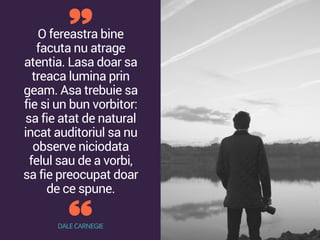 O fereastra bine
facuta nu atrage
atentia. Lasa doar sa
treaca lumina prin
geam. Asa trebuie sa
fie si un bun vorbitor:
sa fie atat de natural
incat auditoriul sa nu
observe niciodata
felul sau de a vorbi,
sa fie preocupat doar
de ce spune.
DALE CARNEGIE
 