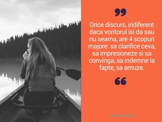 Orice discurs, indiferent
daca voritorul isi da sau
nu seama, are 4 scopuri
majore: sa clarifice ceva,
sa impresioneze si sa
convinga, sa indemne la
fapte, sa amuze.
DALE CARNEGIE
 