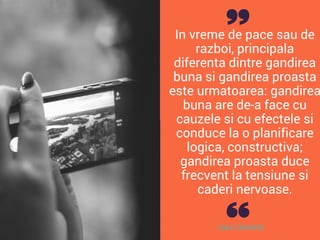 In vreme de pace sau de
razboi, principala
diferenta dintre gandirea
buna si gandirea proasta
este urmatoarea: gandirea
buna are de-a face cu
cauzele si cu efectele si
conduce la o planificare
logica, constructiva;
gandirea proasta duce
frecvent la tensiune si
caderi nervoase.
DALE CARNEGIE
 