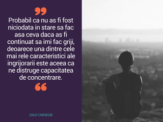Probabil ca nu as fi fost
niciodata in stare sa fac
asa ceva daca as fi
continuat sa imi fac griji,
deoarece una dintre cele
mai rele caracteristici ale
ingrijorarii este aceea ca
ne distruge capacitatea
de concentrare.
DALE CARNEGIE
 
