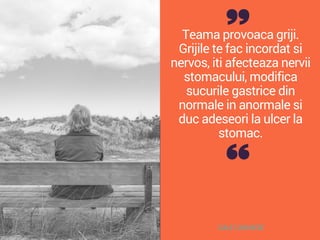 Teama provoaca griji.
Grijile te fac incordat si
nervos, iti afecteaza nervii
stomacului, modifica
sucurile gastrice din
normale in anormale si
duc adeseori la ulcer la
stomac.
DALE CARNEGIE
 