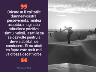 Oricare ar fi calitatile
dumneavoastra:
perseverenta, mintea
ascutita, imaginatia,
atitudinea pozitiva,
simtul valorii, lasati-le sa
se dezvolte pentru a
deveni abilitati de
conducere. Si nu uitati
ca fapta este mult mai
valoroasa decat vorba.
DALE CARNEGIE
 