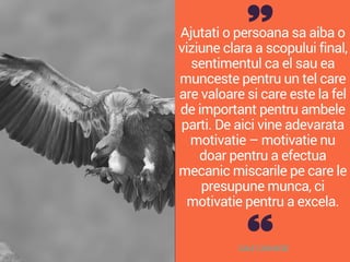 Ajutati o persoana sa aiba o
viziune clara a scopului final,
sentimentul ca el sau ea
munceste pentru un tel care
are valoare si care este la fel
de important pentru ambele
parti. De aici vine adevarata
motivatie – motivatie nu
doar pentru a efectua
mecanic miscarile pe care le
presupune munca, ci
motivatie pentru a excela.
DALE CARNEGIE
 