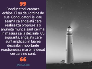 Conducatorii creeaza
echipe. Ei nu dau ordine de
sus. Conducatorii isi dau
seama ca angajatii care
realizeaza propriu-zis o
anumita munca sant cei mai
in masura sa ia deciziile. Cu
siguranta, angajatii care
sunt implicati in luarea
deciziilor importante
reactioneaza mai bine decat
cei care nu sunt.
DALE CARNEGIE
 