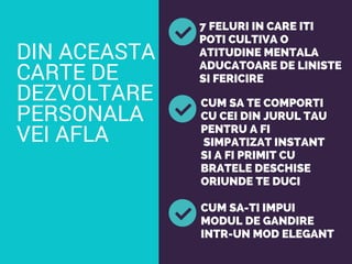 DIN ACEASTA
CARTE DE
DEZVOLTARE
PERSONALA
VEI AFLA
7 FELURI IN CARE ITI
POTI CULTIVA O
ATITUDINE MENTALA
ADUCATOARE DE LINISTE
SI FERICIRE
CUM SA TE COMPORTI
CU CEI DIN JURUL TAU
PENTRU A FI
SIMPATIZAT INSTANT
SI A FI PRIMIT CU
BRATELE DESCHISE
ORIUNDE TE DUCI
CUM SA-TI IMPUI
MODUL DE GANDIRE
INTR-UN MOD ELEGANT
 